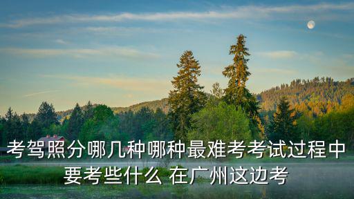考駕照分哪幾種哪種最難考考試過程中要考些什么 在廣州這邊考