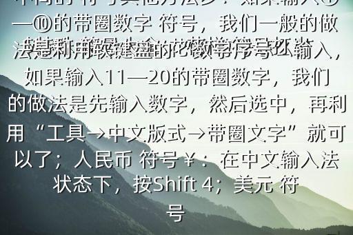 特殊 符號大全, 花樣 符號怎么打$特殊 符號大全， 花樣 符號打出來的方法：先按V 任意一個數(shù)字都有不同的 符號其他方法步：如果輸入①—⑩的帶圈數(shù)字 符號，我們一般的做法是利用軟鍵盤的“數(shù)字序號”輸入，如果輸入11—20的帶圈數(shù)字，我們的做法是先輸入數(shù)字，然后選中，再利用“工具→中文版式→帶圈文字”就可以了；人民幣 符號￥：在中文輸入法狀態(tài)下，按Shift 4；美元 符號
