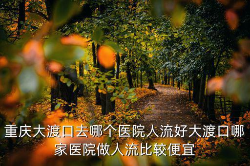 重慶大渡口去哪個醫院人流好大渡口哪家醫院做人流比較便宜