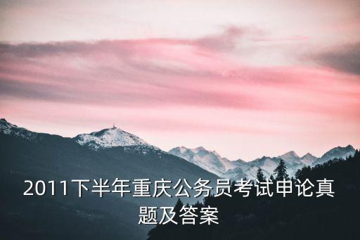 2021重慶市考申論1原題，2011下半年重慶公務(wù)員考試申論真題及答案