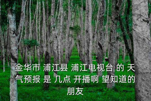 金華市 浦江縣 浦江電視臺 的 天氣預報 是 幾點 開播啊 望知道的朋友