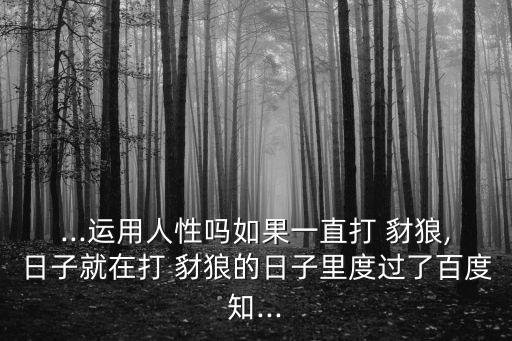 ...運用人性嗎如果一直打 豺狼,日子就在打 豺狼的日子里度過了百度知...