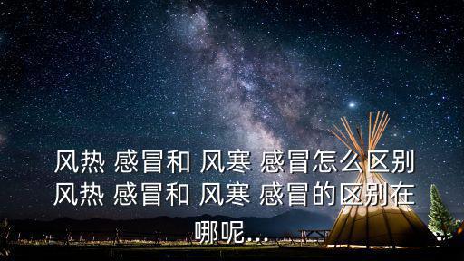  風熱 感冒和 風寒 感冒怎么區別 風熱 感冒和 風寒 感冒的區別在哪呢...