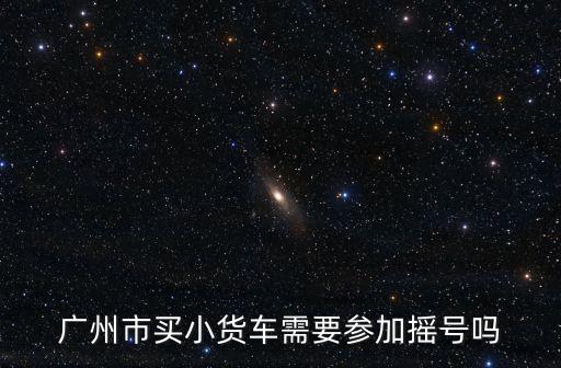廣州市買小貨車需要參加搖號嗎