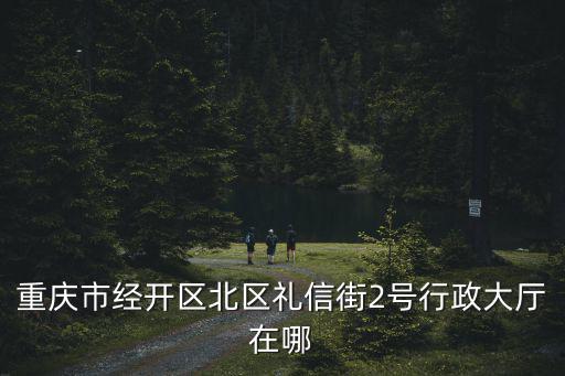重慶市經開區機構改革，重慶市經開區北區禮信街2號行政大廳在哪