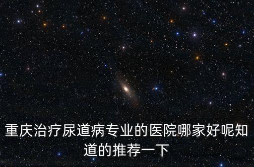 重慶治療尿道病專業的醫院哪家好呢知道的推薦一下