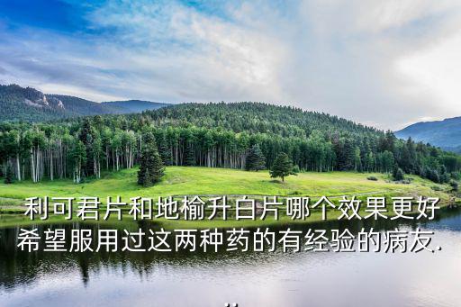  利可君片和地榆升白片哪個(gè)效果更好希望服用過這兩種藥的有經(jīng)驗(yàn)的病友...