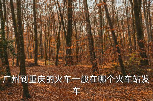 廣州哪重慶火車站，廣州到重慶的火車一般在哪個火車站發車
