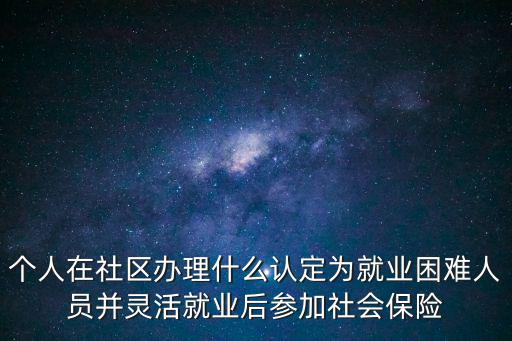 廣州市新的就業困難人員認定辦法，個人在社區辦理什么認定為就業困難人員并靈活就業后參加社會保險