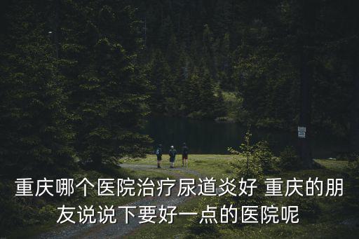 重慶市什么地方看尿道炎好，重慶哪家醫院治療尿道炎好 不知道哪里看