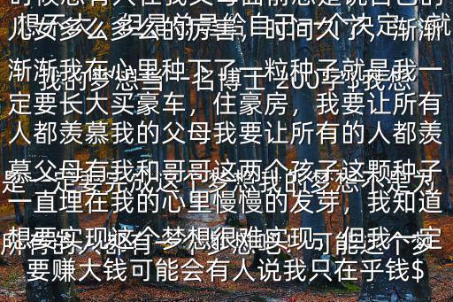 我的夢想當一名博士 200字$我想所有的人都有一個夢想吧！可能這個夢想不大，但是總是給自己一個決定，就是一定要完成這個夢想我的夢想不是為了我自己，是為了我的家因為在我小的時候總有人在我父母面前總是說自己的兒女多么多么的厲害，時間久了，漸漸漸漸我在心里種下了一粒種子就是我一定要長大買豪車，住豪房，我要讓所有人都羨慕我的父母我要讓所有的人都羨慕父母有我和哥哥這兩個孩子這顆種子一直埋在我的心里慢慢的發芽，我知道想要實現這個夢想很難實現，但我一定要賺大錢可能會有人說我只在乎錢$