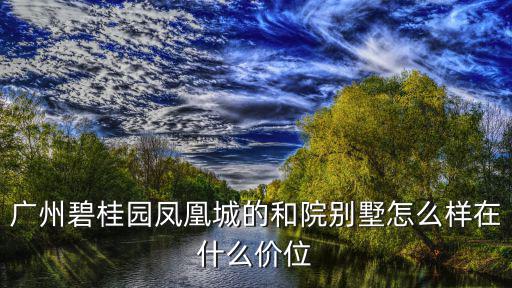 廣州碧桂園鳳凰城的和院別墅怎么樣在什么價位