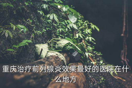 重慶治療前列腺炎效果最好的醫院在什么地方