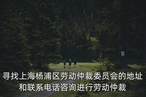 楊浦區勞動仲裁地址電話，尋找上海楊浦區勞動仲裁委員會的地址和聯系電話咨詢進行勞動仲裁