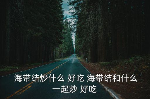 海帶炒什么好吃,海帶怎么炒最好吃?一文看懂