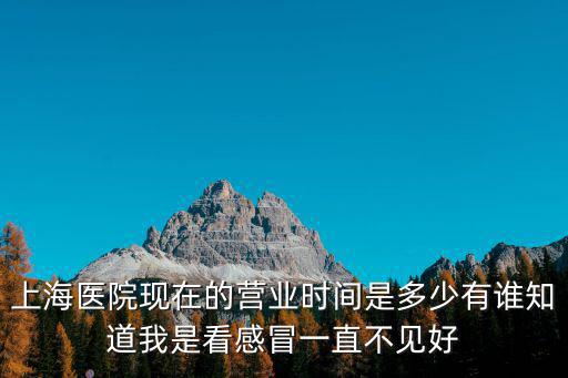 上海醫院現在的營業時間是多少有誰知道我是看感冒一直不見好