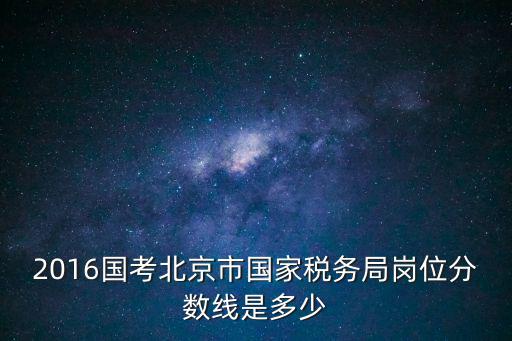 北京國考職位表2023，2016國考北京市國家稅務局崗位分數線是多少