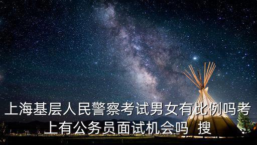 上海基層人民警察考試男女有比例嗎考上有公務員面試機會嗎  搜