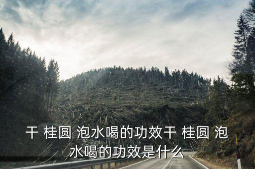 桂圓泡水喝的功效與作用,這些桂圓干貨有何神秘功效?