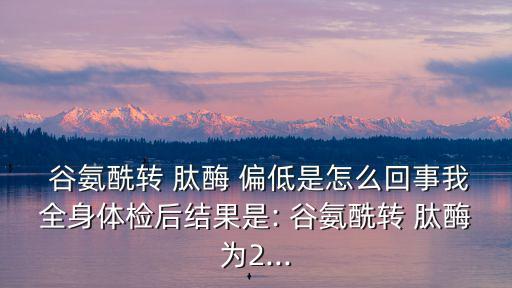 谷氨酰轉肽酶偏低是什么意思,多種因素可導致谷氨酰轉肽酶偏低