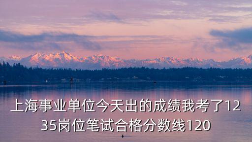 上海事業單位今天出的成績我考了1235崗位筆試合格分數線120