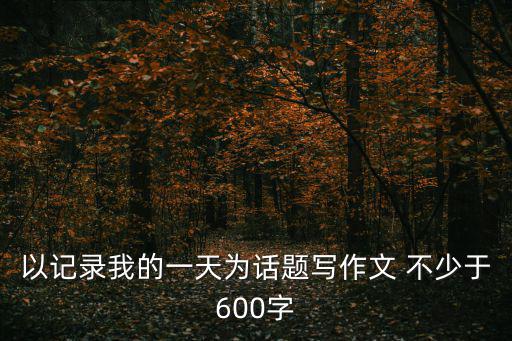 以記錄我的一天為話題寫作文 不少于600字