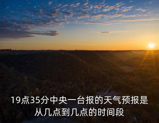 19點35分中央一臺報的天氣預報是從幾點到幾點的時間段