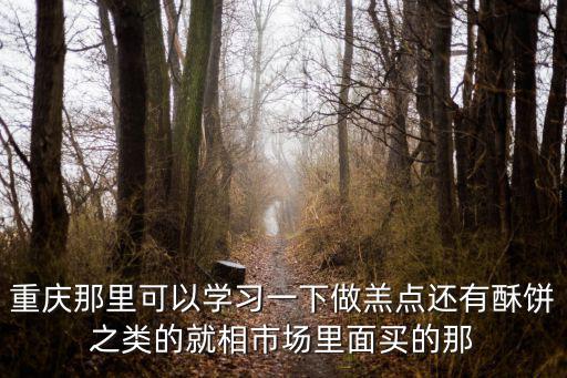 重慶那里可以學習一下做羔點還有酥餅之類的就相市場里面買的那