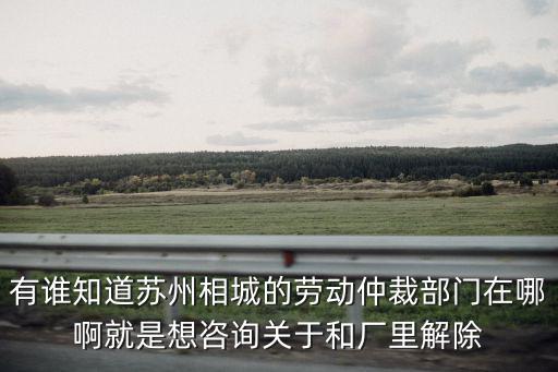 有誰知道蘇州相城的勞動仲裁部門在哪啊就是想咨詢關于和廠里解除