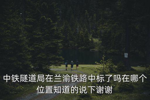 中鐵隧道局在蘭渝鐵路中標了嗎在哪個位置知道的說下謝謝