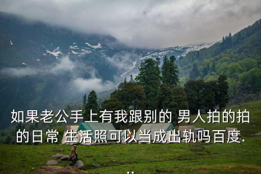 如果老公手上有我跟別的 男人拍的拍的日常 生活照可以當(dāng)成出軌嗎百度...
