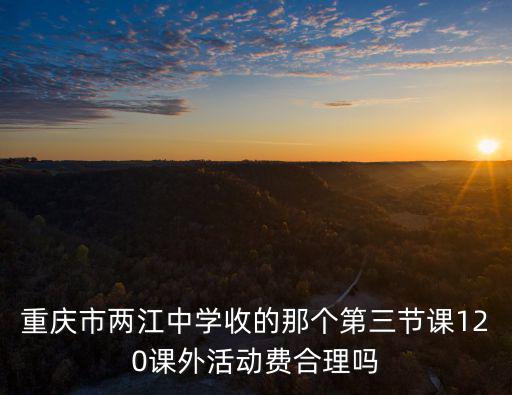 重慶市兩江中學收的那個第三節(jié)課120課外活動費合理嗎