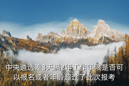中央遴選差3天滿2年工作年限是否可以報名或者年齡超過了此次報考