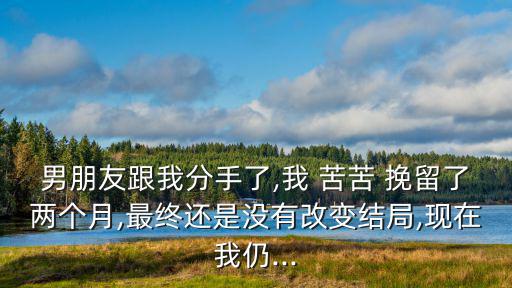男朋友跟我分手了,我 苦苦 挽留了兩個月,最終還是沒有改變結局,現在我仍...
