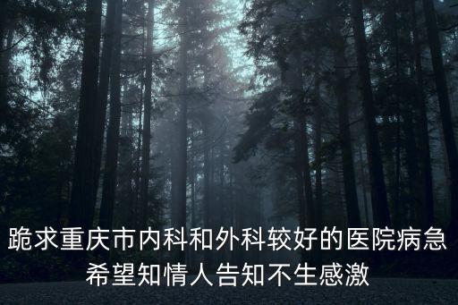 跪求重慶市內科和外科較好的醫院病急希望知情人告知不生感激
