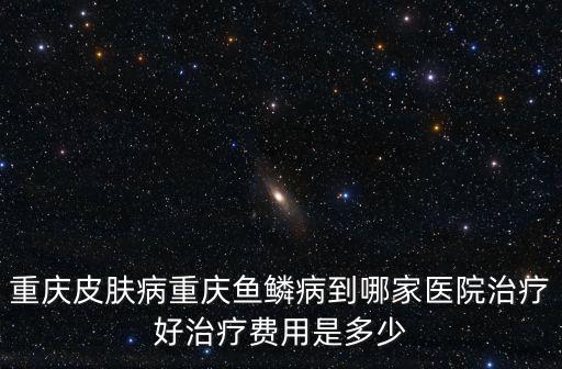 重慶皮膚病重慶魚鱗病到哪家醫院治療好治療費用是多少