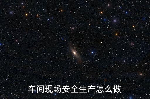 工廠安全生產，車間現場安全生產怎么做