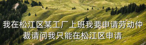 我在松江區某工廠上班我要申請勞動仲裁請問我只能在松江區申請
