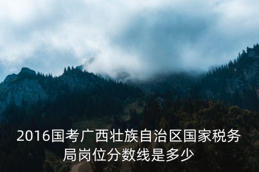 2016國考廣西壯族自治區國家稅務局崗位分數線是多少