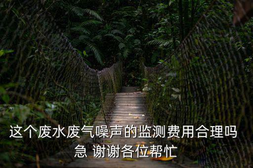 這個廢水廢氣噪聲的監(jiān)測費用合理嗎 急 謝謝各位幫忙
