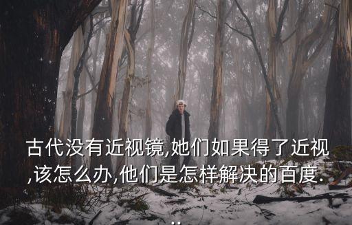  古代沒(méi)有近視鏡,她們?nèi)绻昧私?該怎么辦,他們是怎樣解決的百度...