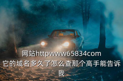 網站httpwww65834com它的域名多久了怎么查那個高手能告訴我