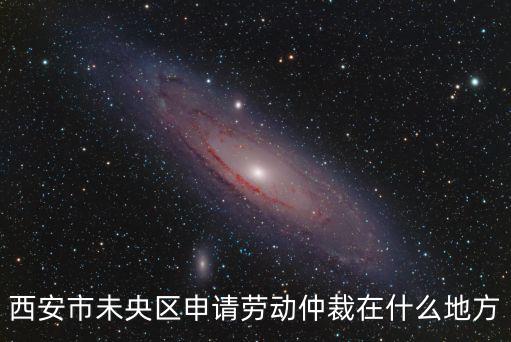 西安勞動仲裁流程，西安市未央?yún)^(qū)申請勞動仲裁在什么地方