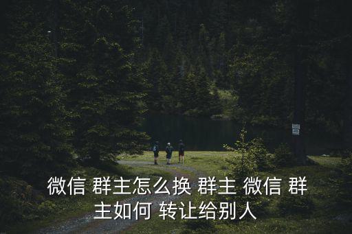  微信 群主怎么換 群主 微信 群主如何 轉讓給別人