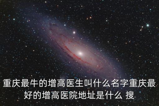 重慶最牛的增高醫生叫什么名字重慶最好的增高醫院地址是什么 搜