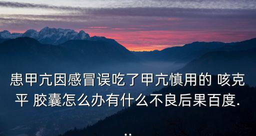 患甲亢因感冒誤吃了甲亢慎用的 咳克平 膠囊怎么辦有什么不良后果百度...