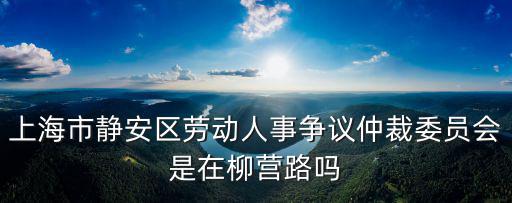 上海市靜安區(qū)勞動人事爭議仲裁委員會是在柳營路嗎