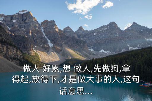  做人 好累,想 做人,先做狗,拿得起,放得下,才是做大事的人,這句話意思...