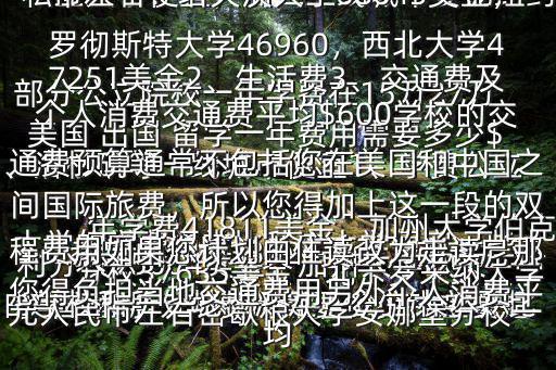 美國 出國 留學一年費用需要多少$美國 留學一年費用需要多少錢主要是由學校和所處城市決定，公立大學要比私立大學便宜，而二三線城市要比紐約、洛杉磯等一線城市便宜1、學費公立大學的學費通常比私立大學便宜一些大部分公立院校一年學費在15萬27萬元人民幣左右密歇根大學安娜堡分校一年學費41811美金，加州大學伯克利分校25064美金，加州大學歐文分校37635美金，北卡羅來納大學教堂山分校33624美金，弗吉尼亞大學私立大學的學費一年30萬元人民幣左右：塔夫茨大學68643美金，羅徹斯特大學46960，西北大學47251美金2、生活費3、交通費及個人消費交通費平均$600學校的交通費預算通常不包括您在美國和中國之間國際旅費，所以您得加上這一段的雙程費用如果您計劃由住讀改為走讀，那您得負擔當地交通費用另外個人消費平均