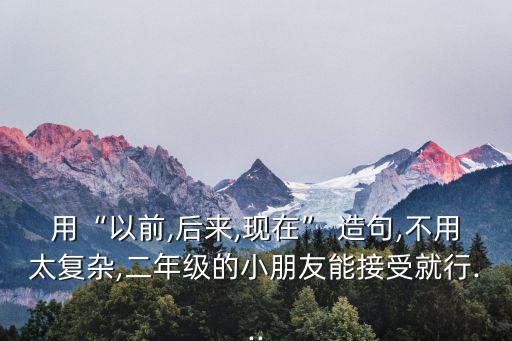 用“以前,后來,現在” 造句,不用太復雜,二年級的小朋友能接受就行...